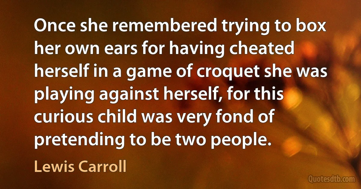 Once she remembered trying to box her own ears for having cheated herself in a game of croquet she was playing against herself, for this curious child was very fond of pretending to be two people. (Lewis Carroll)