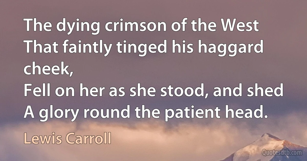 The dying crimson of the West
That faintly tinged his haggard cheek,
Fell on her as she stood, and shed
A glory round the patient head. (Lewis Carroll)