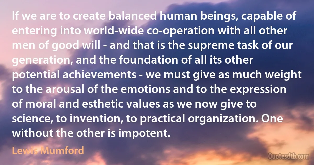 If we are to create balanced human beings, capable of entering into world-wide co-operation with all other men of good will - and that is the supreme task of our generation, and the foundation of all its other potential achievements - we must give as much weight to the arousal of the emotions and to the expression of moral and esthetic values as we now give to science, to invention, to practical organization. One without the other is impotent. (Lewis Mumford)