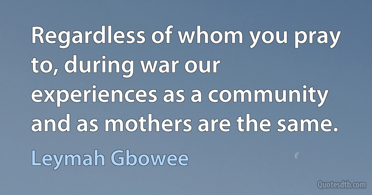 Regardless of whom you pray to, during war our experiences as a community and as mothers are the same. (Leymah Gbowee)