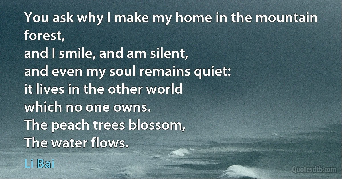 You ask why I make my home in the mountain forest,
and I smile, and am silent,
and even my soul remains quiet:
it lives in the other world
which no one owns.
The peach trees blossom,
The water flows. (Li Bai)