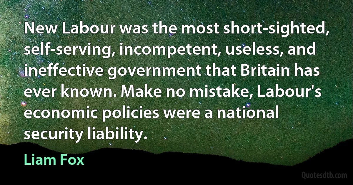 New Labour was the most short-sighted, self-serving, incompetent, useless, and ineffective government that Britain has ever known. Make no mistake, Labour's economic policies were a national security liability. (Liam Fox)