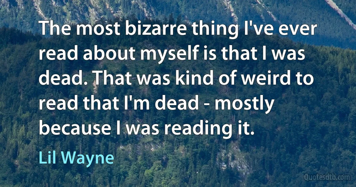 The most bizarre thing I've ever read about myself is that I was dead. That was kind of weird to read that I'm dead - mostly because I was reading it. (Lil Wayne)