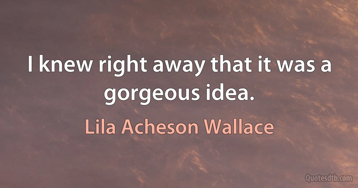 I knew right away that it was a gorgeous idea. (Lila Acheson Wallace)