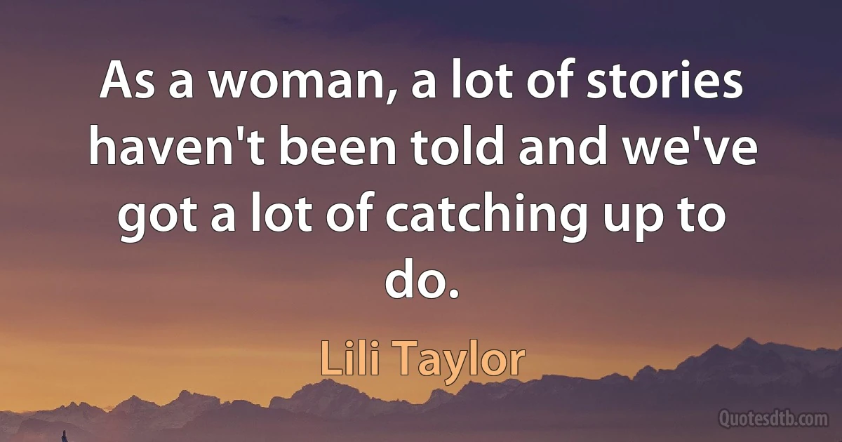 As a woman, a lot of stories haven't been told and we've got a lot of catching up to do. (Lili Taylor)