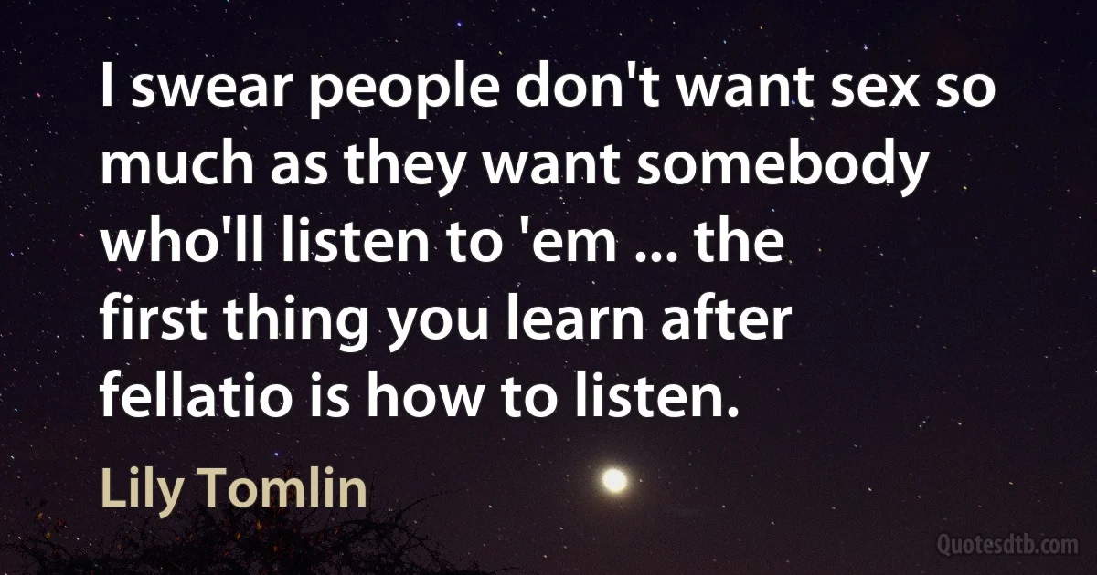 I swear people don't want sex so much as they want somebody who'll listen to 'em ... the first thing you learn after fellatio is how to listen. (Lily Tomlin)