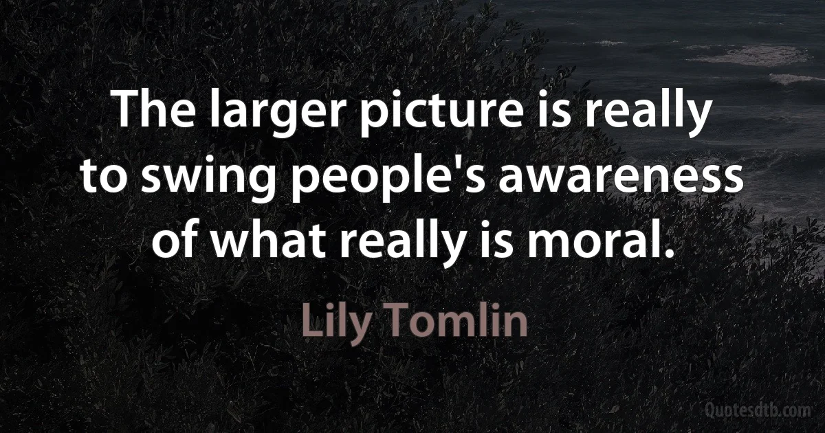 The larger picture is really to swing people's awareness of what really is moral. (Lily Tomlin)