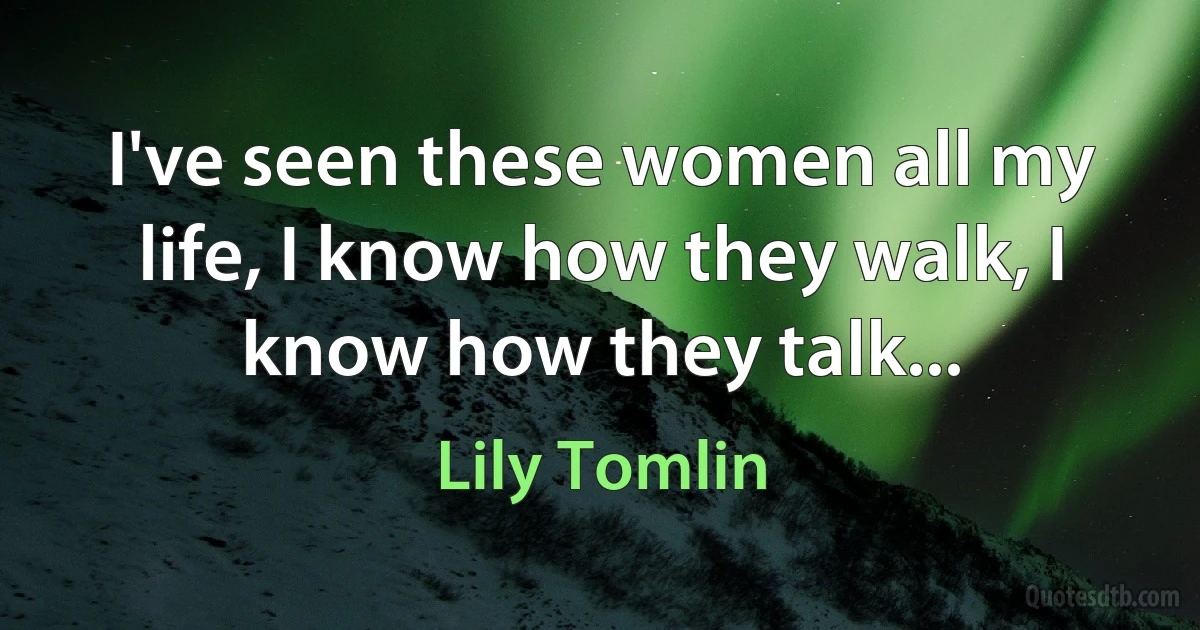 I've seen these women all my life, I know how they walk, I know how they talk... (Lily Tomlin)