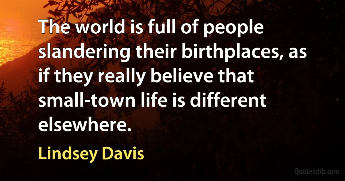 The world is full of people slandering their birthplaces, as if they really believe that small-town life is different elsewhere. (Lindsey Davis)