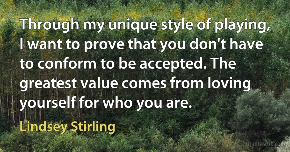 Through my unique style of playing, I want to prove that you don't have to conform to be accepted. The greatest value comes from loving yourself for who you are. (Lindsey Stirling)