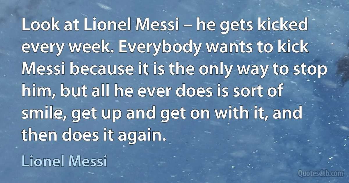 Look at Lionel Messi – he gets kicked every week. Everybody wants to kick Messi because it is the only way to stop him, but all he ever does is sort of smile, get up and get on with it, and then does it again. (Lionel Messi)