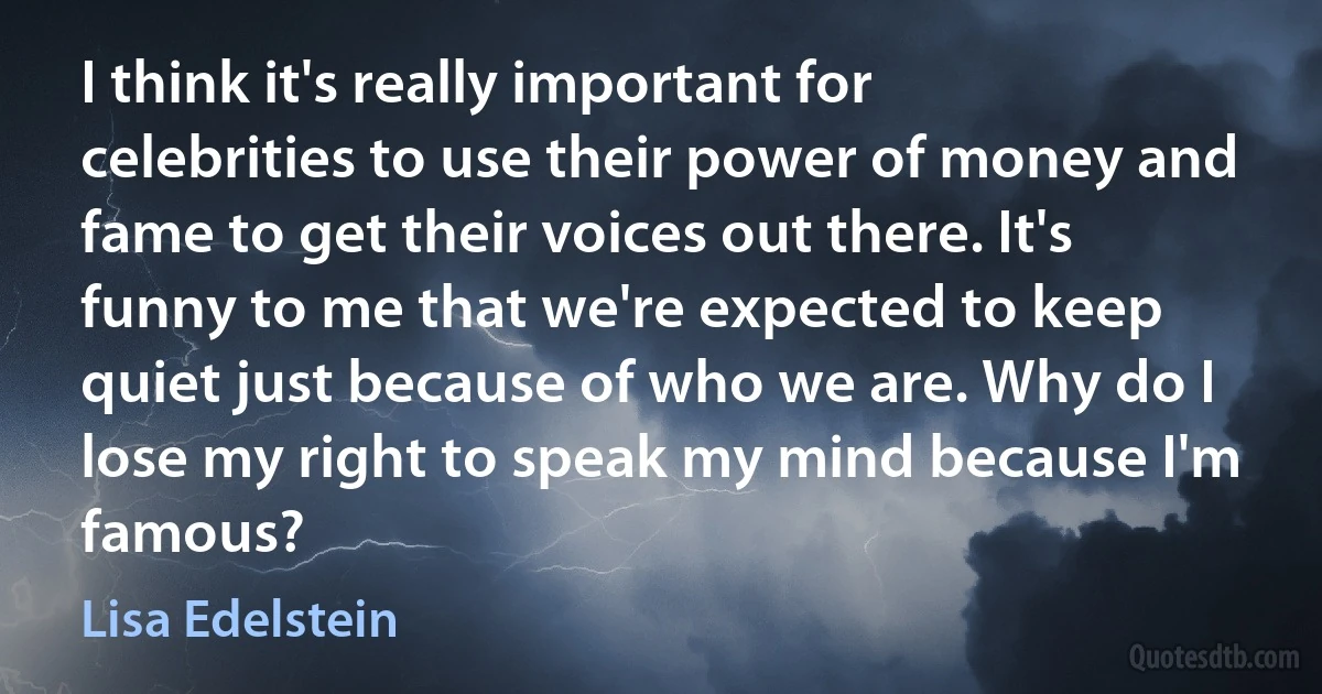 I think it's really important for celebrities to use their power of money and fame to get their voices out there. It's funny to me that we're expected to keep quiet just because of who we are. Why do I lose my right to speak my mind because I'm famous? (Lisa Edelstein)