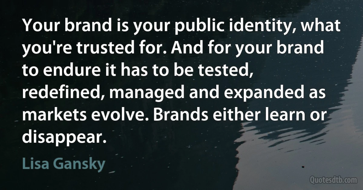 Your brand is your public identity, what you're trusted for. And for your brand to endure it has to be tested, redefined, managed and expanded as markets evolve. Brands either learn or disappear. (Lisa Gansky)