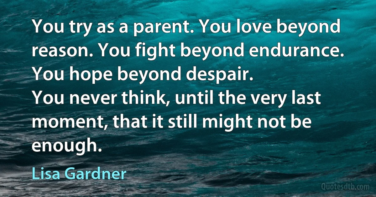 You try as a parent. You love beyond reason. You fight beyond endurance. You hope beyond despair.
You never think, until the very last moment, that it still might not be enough. (Lisa Gardner)