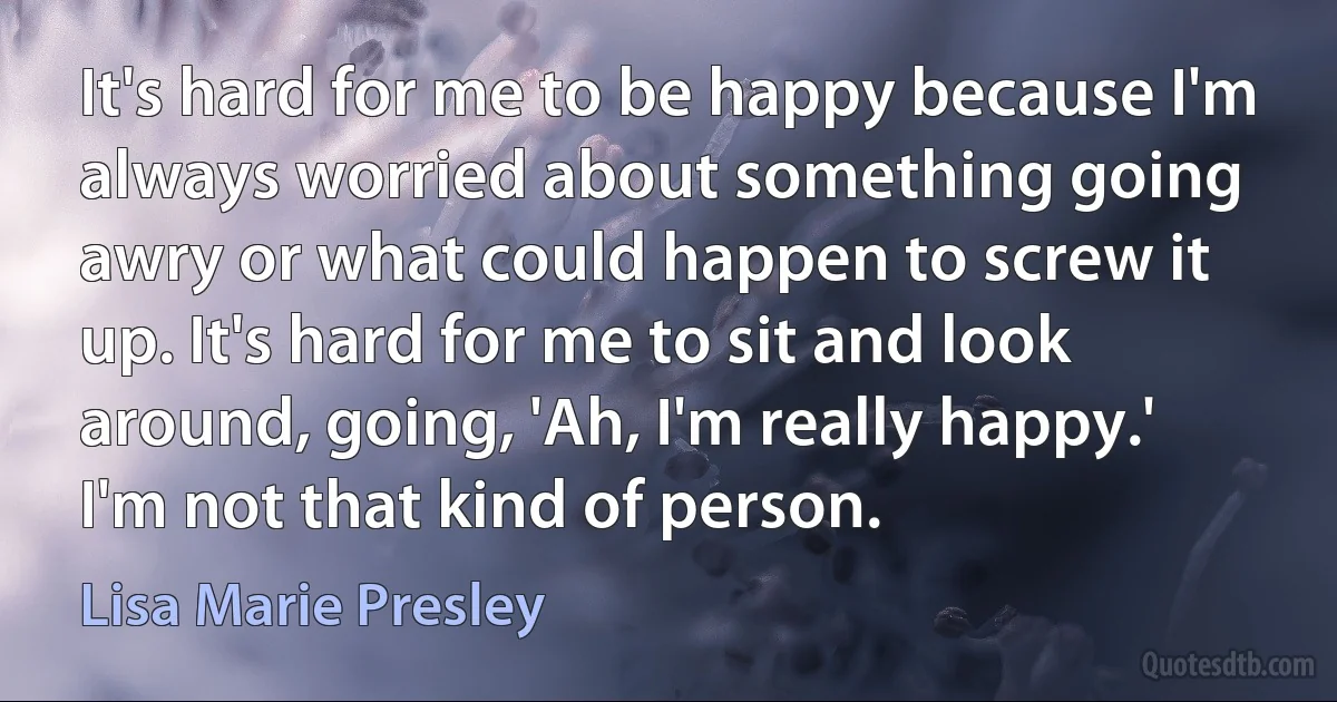 It's hard for me to be happy because I'm always worried about something going awry or what could happen to screw it up. It's hard for me to sit and look around, going, 'Ah, I'm really happy.' I'm not that kind of person. (Lisa Marie Presley)