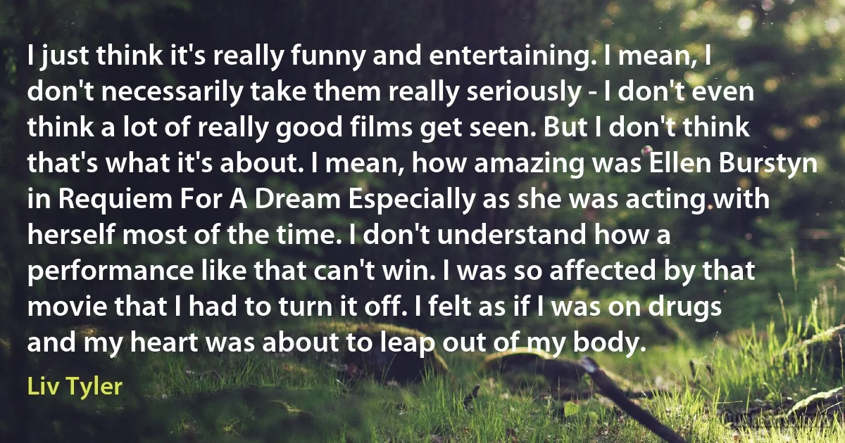 I just think it's really funny and entertaining. I mean, I don't necessarily take them really seriously - I don't even think a lot of really good films get seen. But I don't think that's what it's about. I mean, how amazing was Ellen Burstyn in Requiem For A Dream Especially as she was acting with herself most of the time. I don't understand how a performance like that can't win. I was so affected by that movie that I had to turn it off. I felt as if I was on drugs and my heart was about to leap out of my body. (Liv Tyler)
