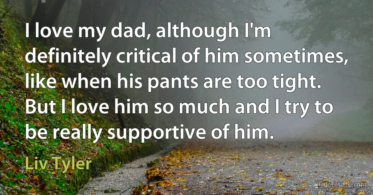 I love my dad, although I'm definitely critical of him sometimes, like when his pants are too tight. But I love him so much and I try to be really supportive of him. (Liv Tyler)