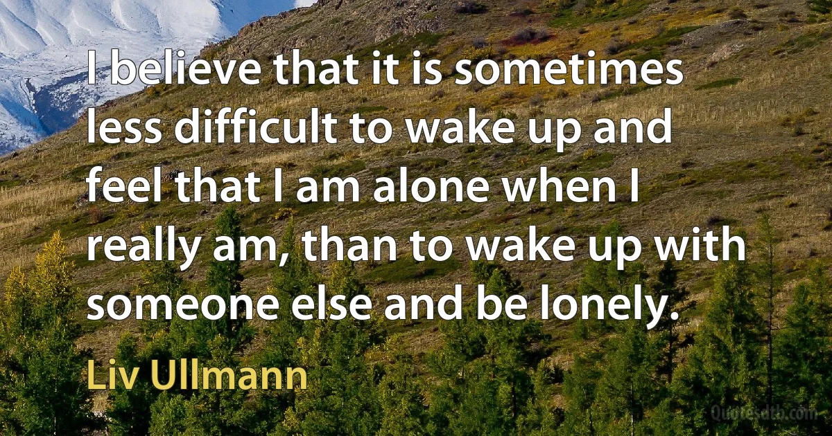 I believe that it is sometimes less difficult to wake up and feel that I am alone when I really am, than to wake up with someone else and be lonely. (Liv Ullmann)