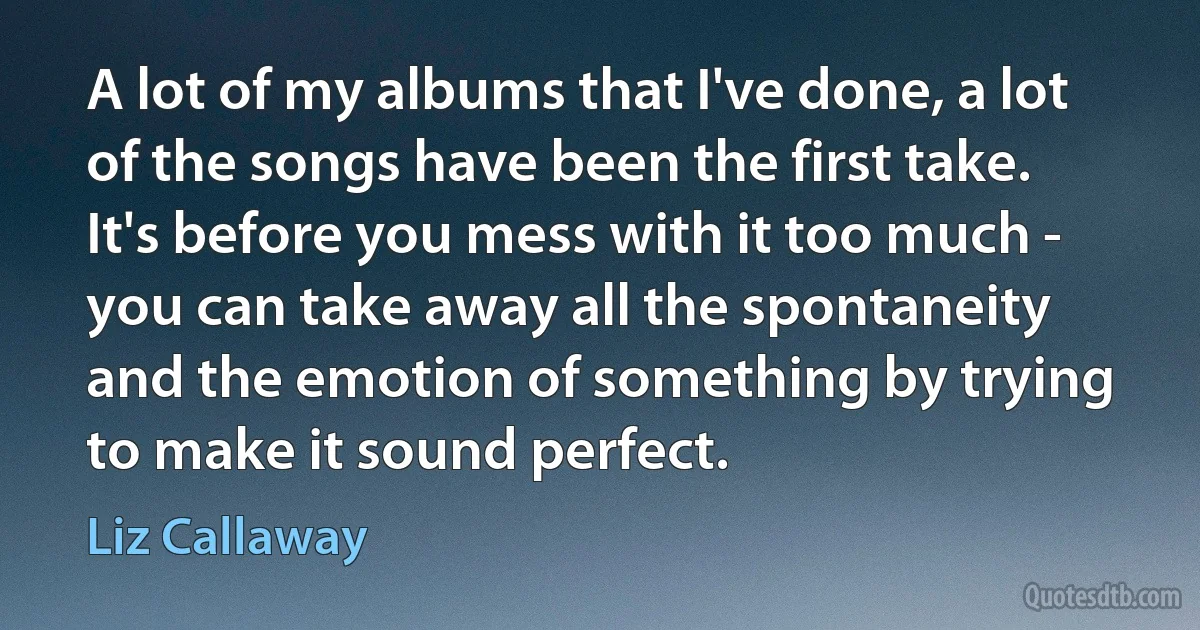 A lot of my albums that I've done, a lot of the songs have been the first take. It's before you mess with it too much - you can take away all the spontaneity and the emotion of something by trying to make it sound perfect. (Liz Callaway)