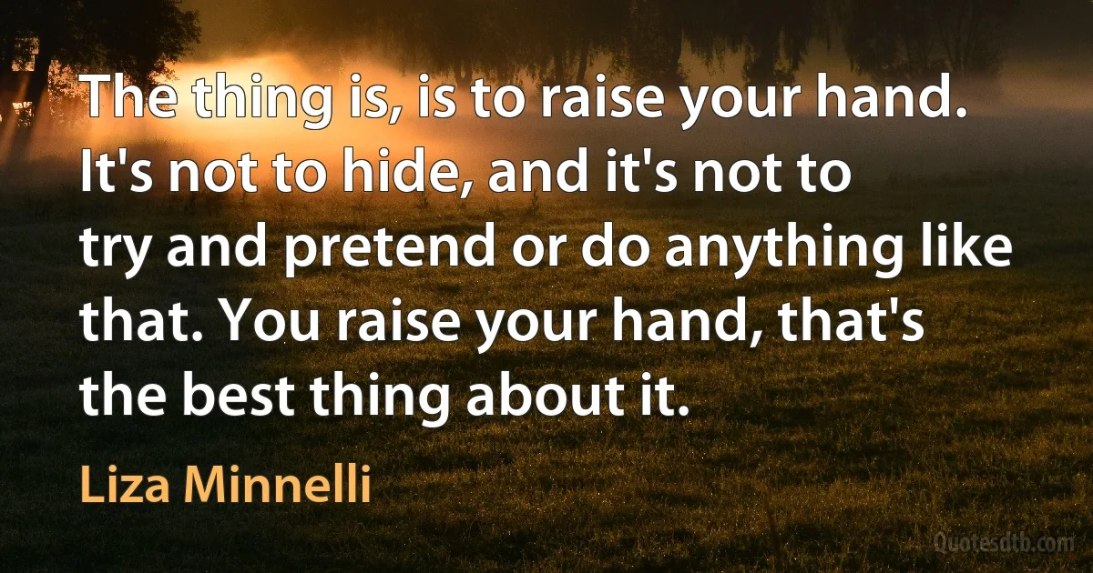 The thing is, is to raise your hand. It's not to hide, and it's not to try and pretend or do anything like that. You raise your hand, that's the best thing about it. (Liza Minnelli)