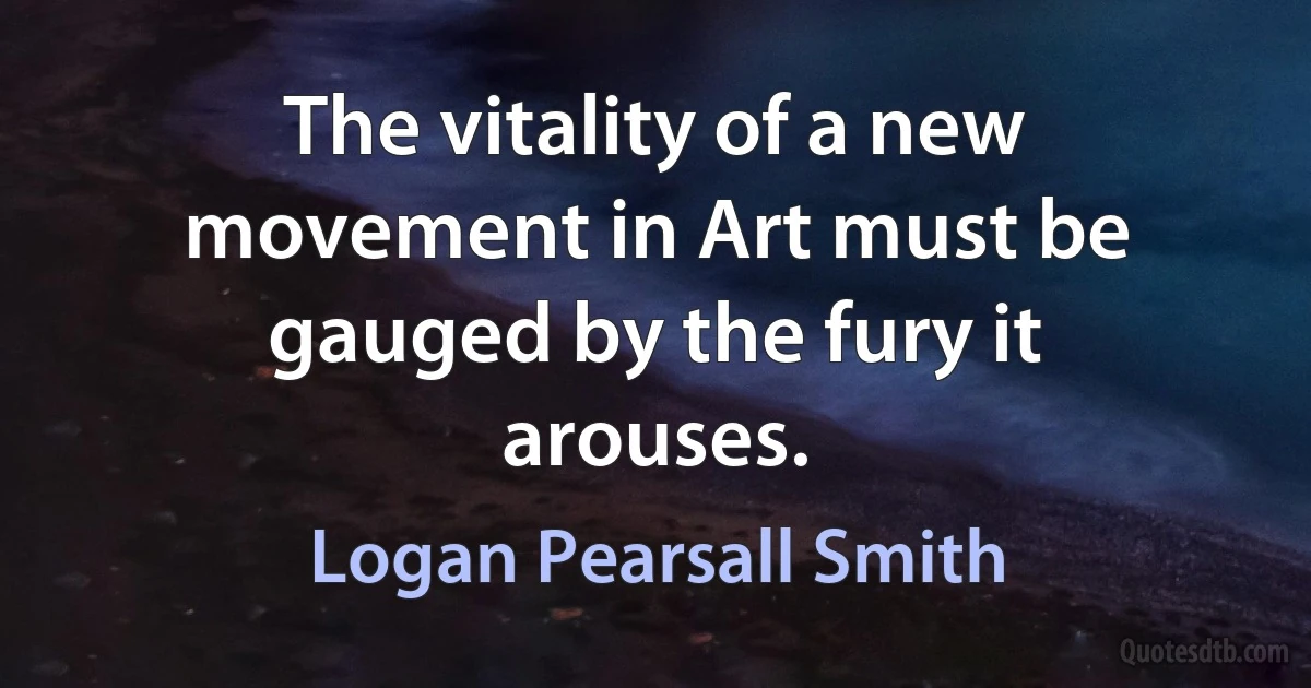 The vitality of a new movement in Art must be gauged by the fury it arouses. (Logan Pearsall Smith)