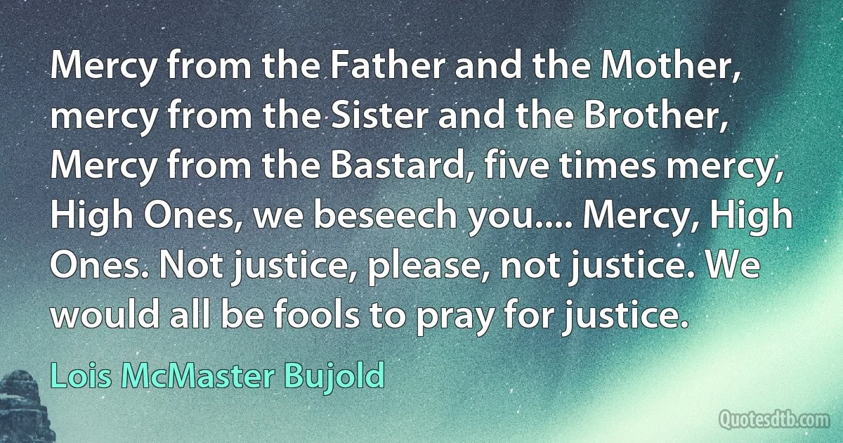 Mercy from the Father and the Mother, mercy from the Sister and the Brother, Mercy from the Bastard, five times mercy, High Ones, we beseech you.... Mercy, High Ones. Not justice, please, not justice. We would all be fools to pray for justice. (Lois McMaster Bujold)