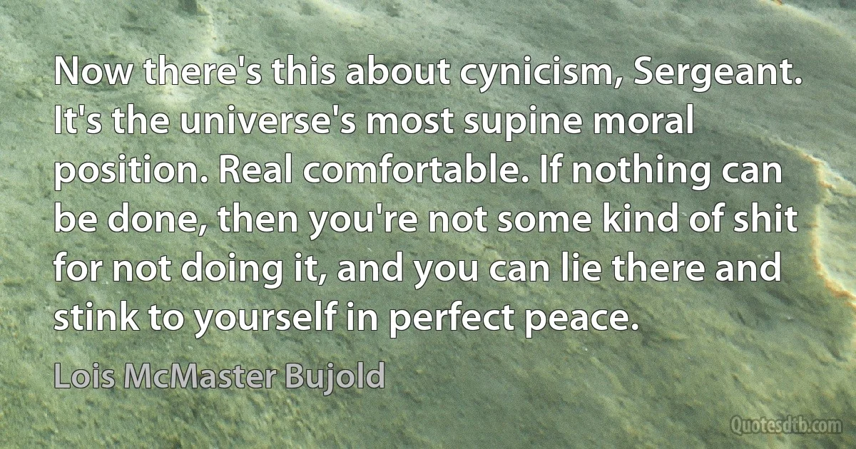 Now there's this about cynicism, Sergeant. It's the universe's most supine moral position. Real comfortable. If nothing can be done, then you're not some kind of shit for not doing it, and you can lie there and stink to yourself in perfect peace. (Lois McMaster Bujold)