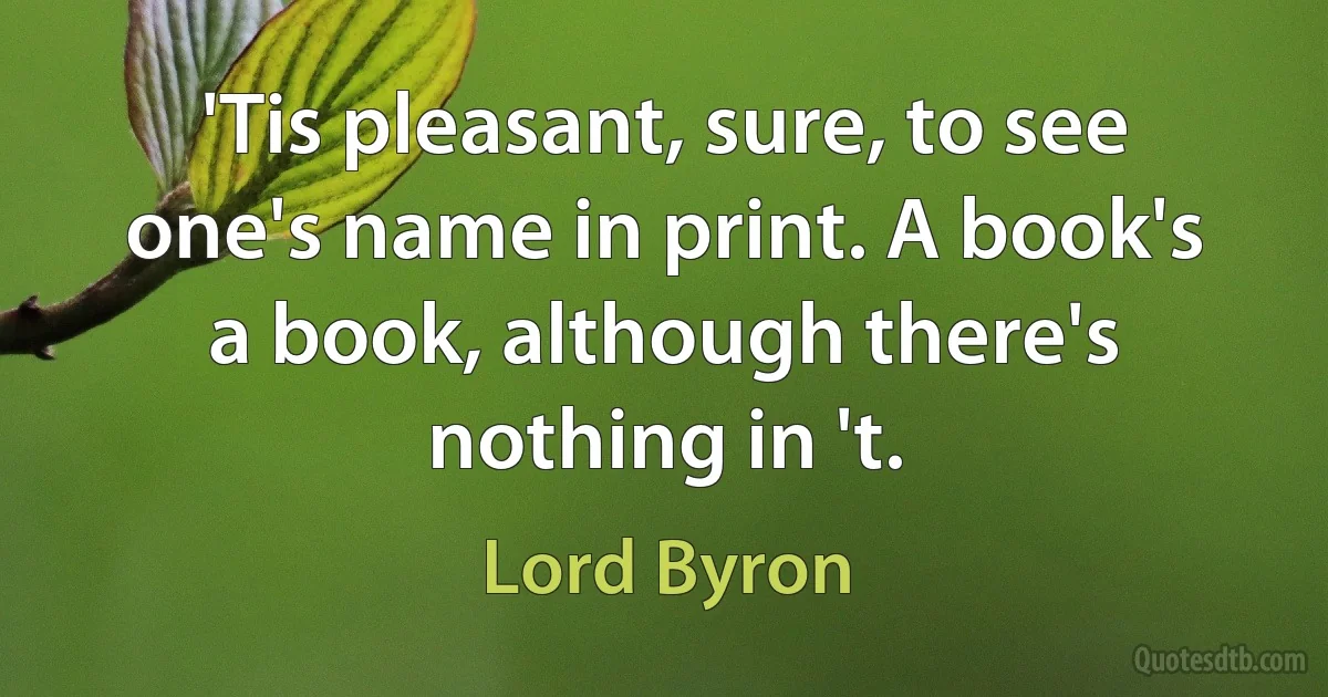 'Tis pleasant, sure, to see one's name in print. A book's a book, although there's nothing in 't. (Lord Byron)