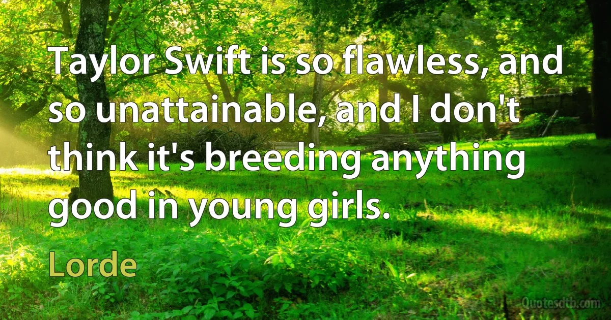 Taylor Swift is so flawless, and so unattainable, and I don't think it's breeding anything good in young girls. (Lorde)