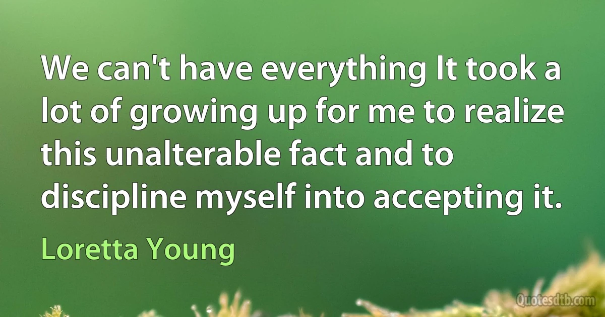 We can't have everything It took a lot of growing up for me to realize this unalterable fact and to discipline myself into accepting it. (Loretta Young)