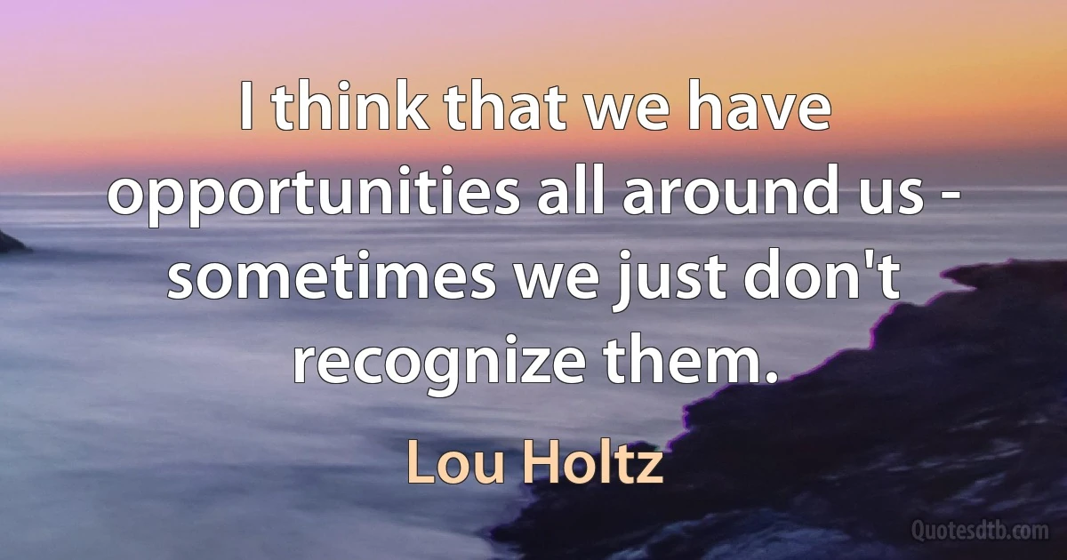 I think that we have opportunities all around us - sometimes we just don't recognize them. (Lou Holtz)