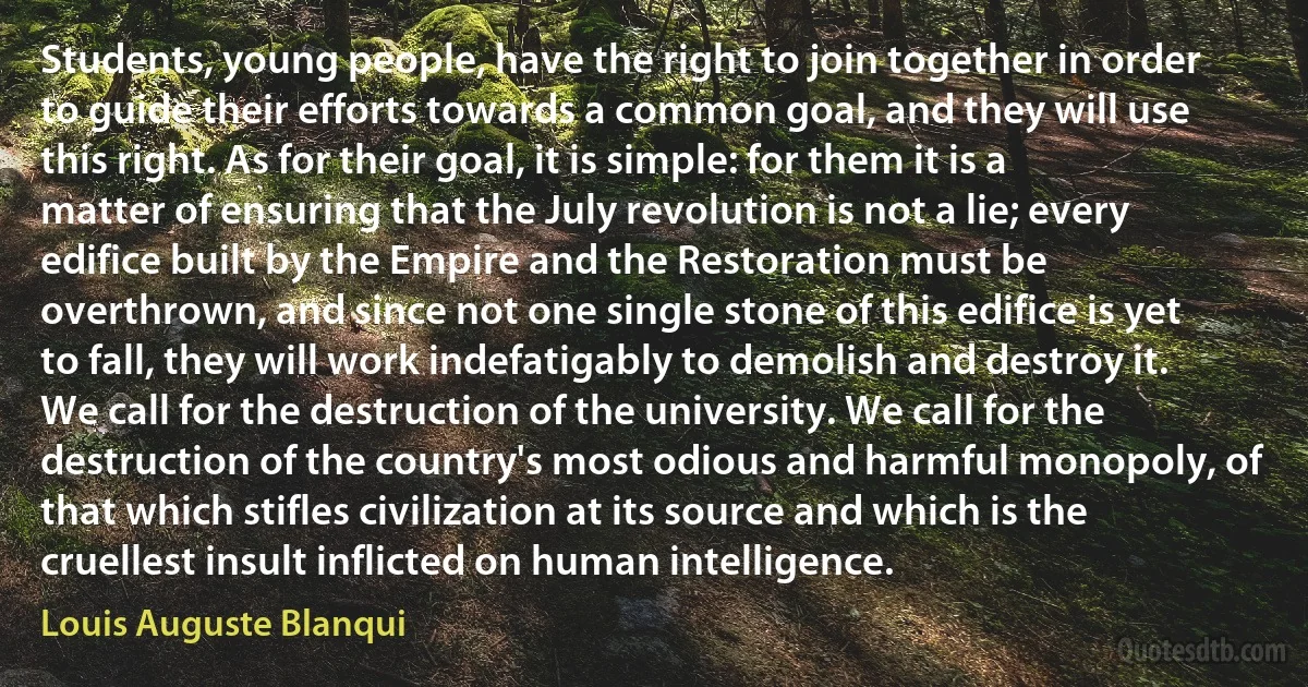 Students, young people, have the right to join together in order to guide their efforts towards a common goal, and they will use this right. As for their goal, it is simple: for them it is a matter of ensuring that the July revolution is not a lie; every edifice built by the Empire and the Restoration must be overthrown, and since not one single stone of this edifice is yet to fall, they will work indefatigably to demolish and destroy it. We call for the destruction of the university. We call for the destruction of the country's most odious and harmful monopoly, of that which stifles civilization at its source and which is the cruellest insult inflicted on human intelligence. (Louis Auguste Blanqui)