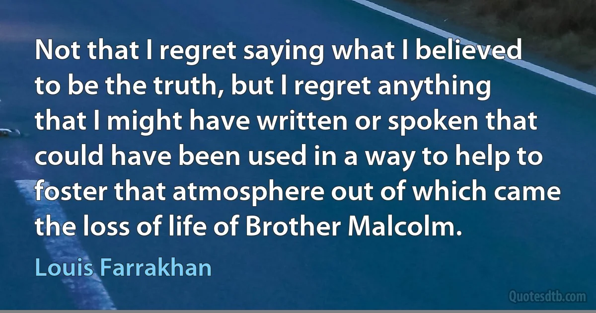 Not that I regret saying what I believed to be the truth, but I regret anything that I might have written or spoken that could have been used in a way to help to foster that atmosphere out of which came the loss of life of Brother Malcolm. (Louis Farrakhan)