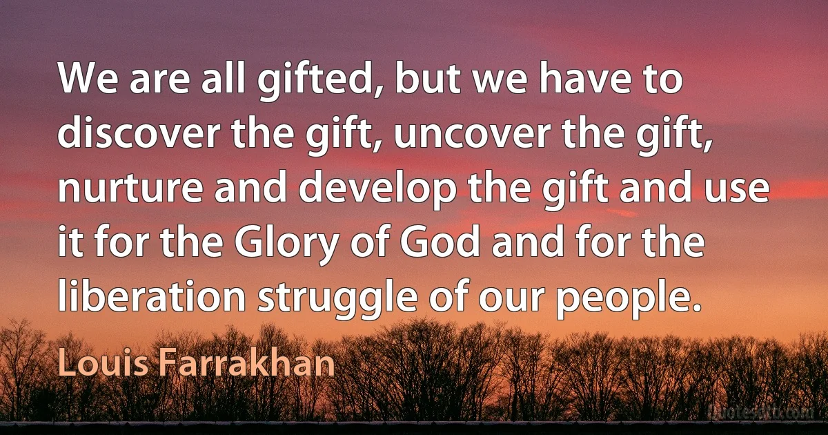 We are all gifted, but we have to discover the gift, uncover the gift, nurture and develop the gift and use it for the Glory of God and for the liberation struggle of our people. (Louis Farrakhan)