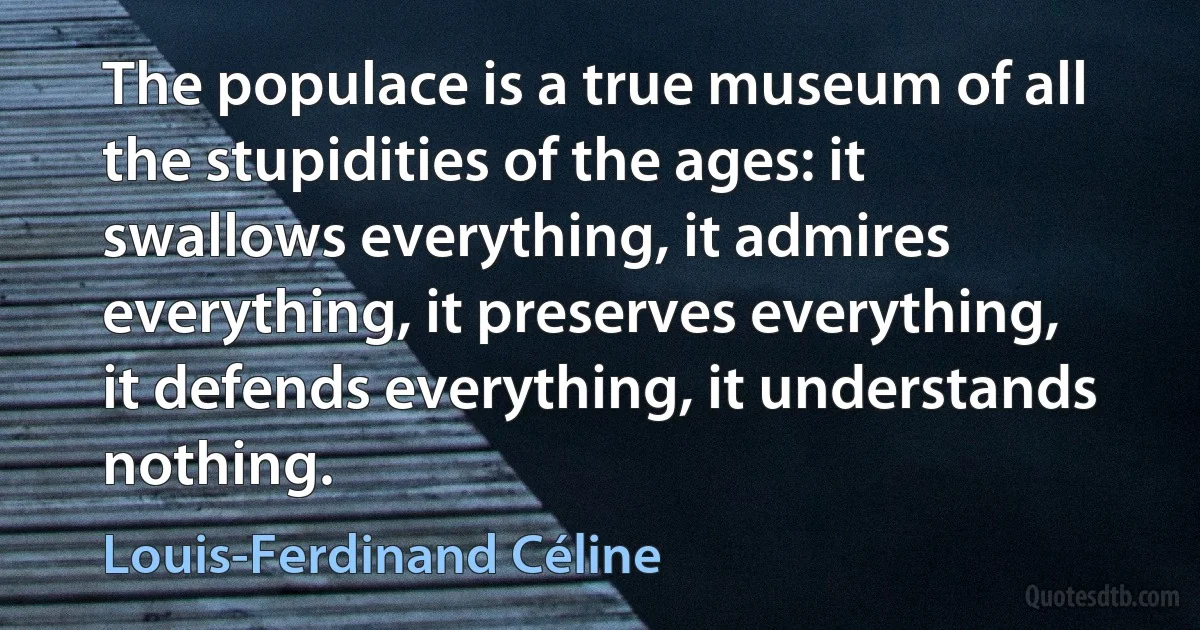 The populace is a true museum of all the stupidities of the ages: it swallows everything, it admires everything, it preserves everything, it defends everything, it understands nothing. (Louis-Ferdinand Céline)