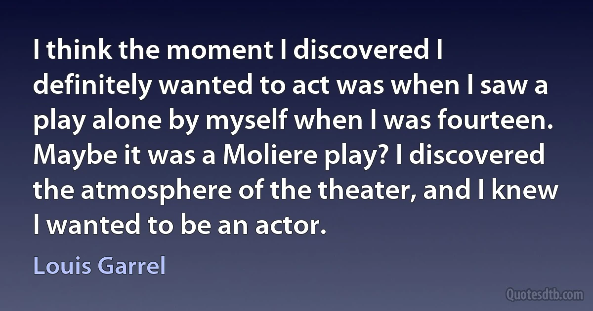 I think the moment I discovered I definitely wanted to act was when I saw a play alone by myself when I was fourteen. Maybe it was a Moliere play? I discovered the atmosphere of the theater, and I knew I wanted to be an actor. (Louis Garrel)