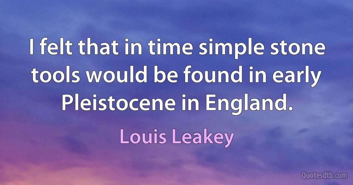 I felt that in time simple stone tools would be found in early Pleistocene in England. (Louis Leakey)