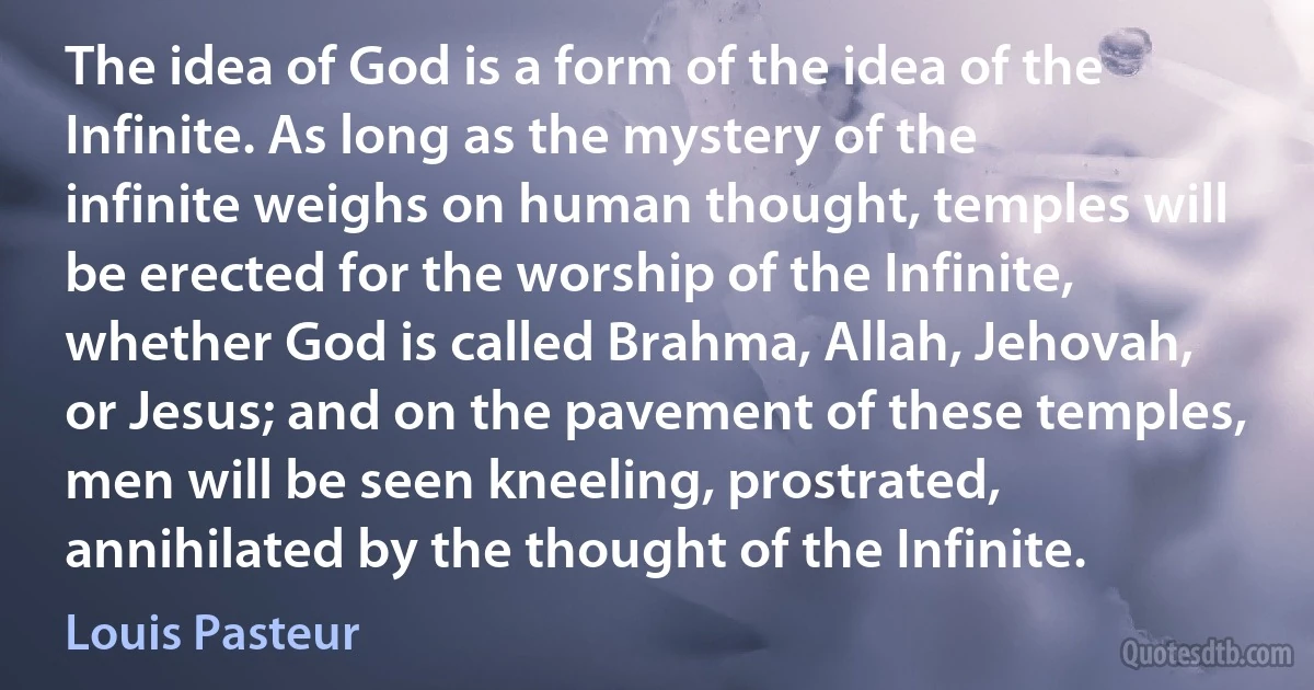 The idea of God is a form of the idea of the Infinite. As long as the mystery of the infinite weighs on human thought, temples will be erected for the worship of the Infinite, whether God is called Brahma, Allah, Jehovah, or Jesus; and on the pavement of these temples, men will be seen kneeling, prostrated, annihilated by the thought of the Infinite. (Louis Pasteur)