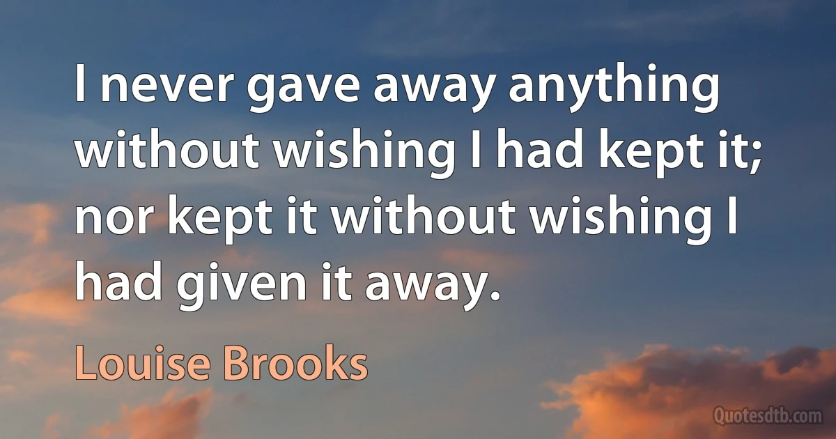 I never gave away anything without wishing I had kept it; nor kept it without wishing I had given it away. (Louise Brooks)