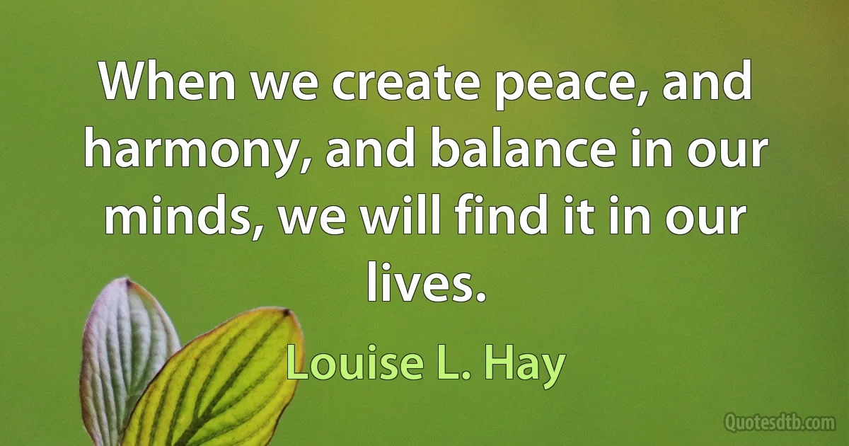 When we create peace, and harmony, and balance in our minds, we will find it in our lives. (Louise L. Hay)