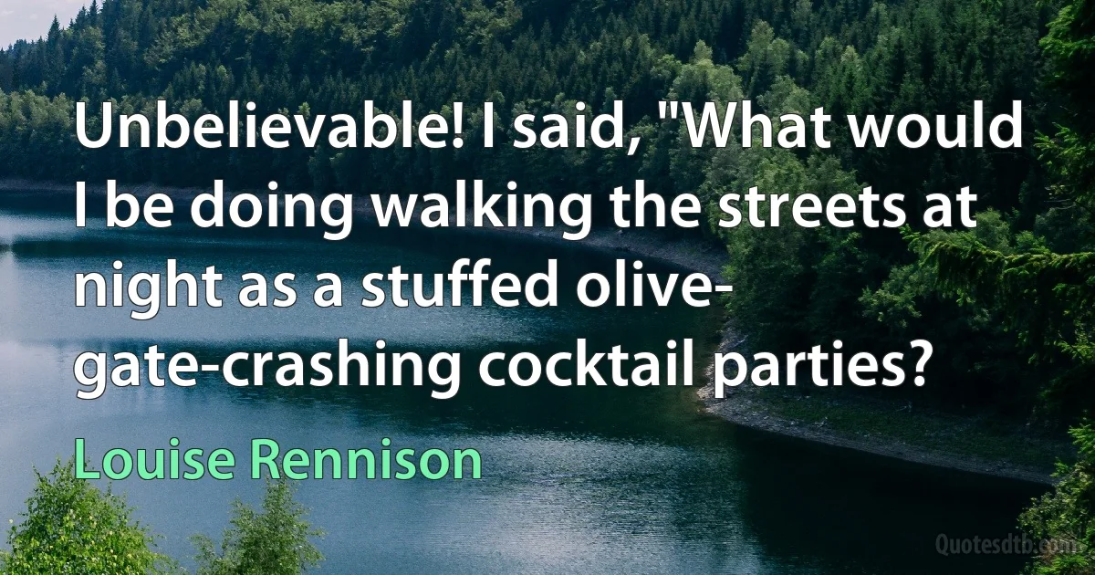 Unbelievable! I said, "What would I be doing walking the streets at night as a stuffed olive- gate-crashing cocktail parties? (Louise Rennison)