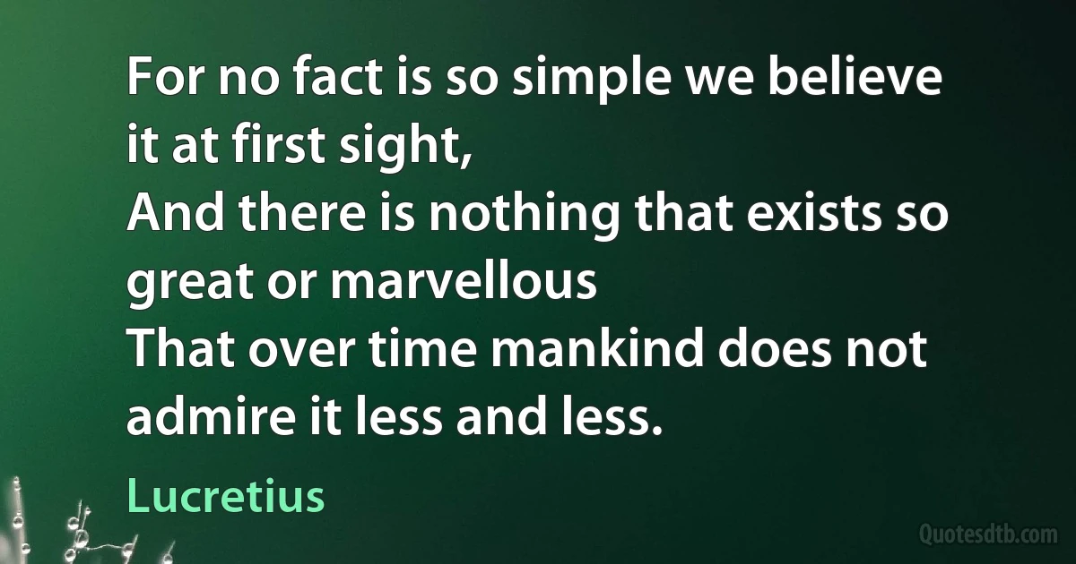 For no fact is so simple we believe it at first sight,
And there is nothing that exists so great or marvellous
That over time mankind does not admire it less and less. (Lucretius)