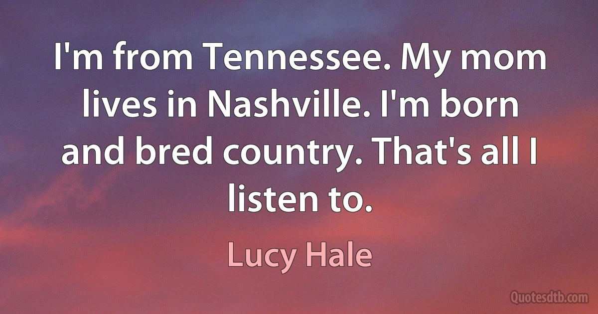 I'm from Tennessee. My mom lives in Nashville. I'm born and bred country. That's all I listen to. (Lucy Hale)