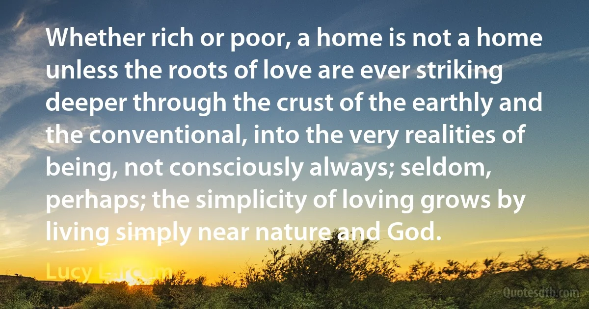 Whether rich or poor, a home is not a home unless the roots of love are ever striking deeper through the crust of the earthly and the conventional, into the very realities of being, not consciously always; seldom, perhaps; the simplicity of loving grows by living simply near nature and God. (Lucy Larcom)