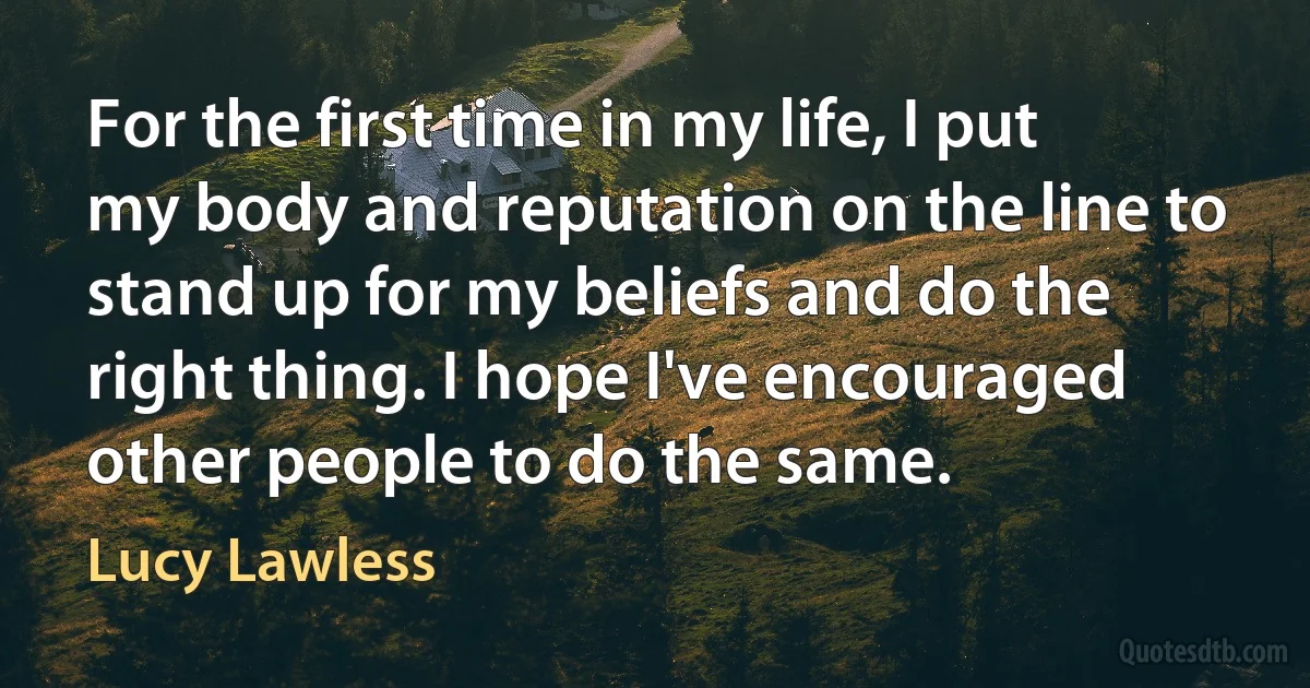 For the first time in my life, I put my body and reputation on the line to stand up for my beliefs and do the right thing. I hope I've encouraged other people to do the same. (Lucy Lawless)