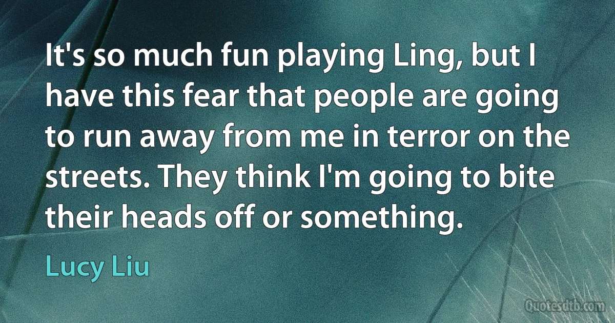 It's so much fun playing Ling, but I have this fear that people are going to run away from me in terror on the streets. They think I'm going to bite their heads off or something. (Lucy Liu)