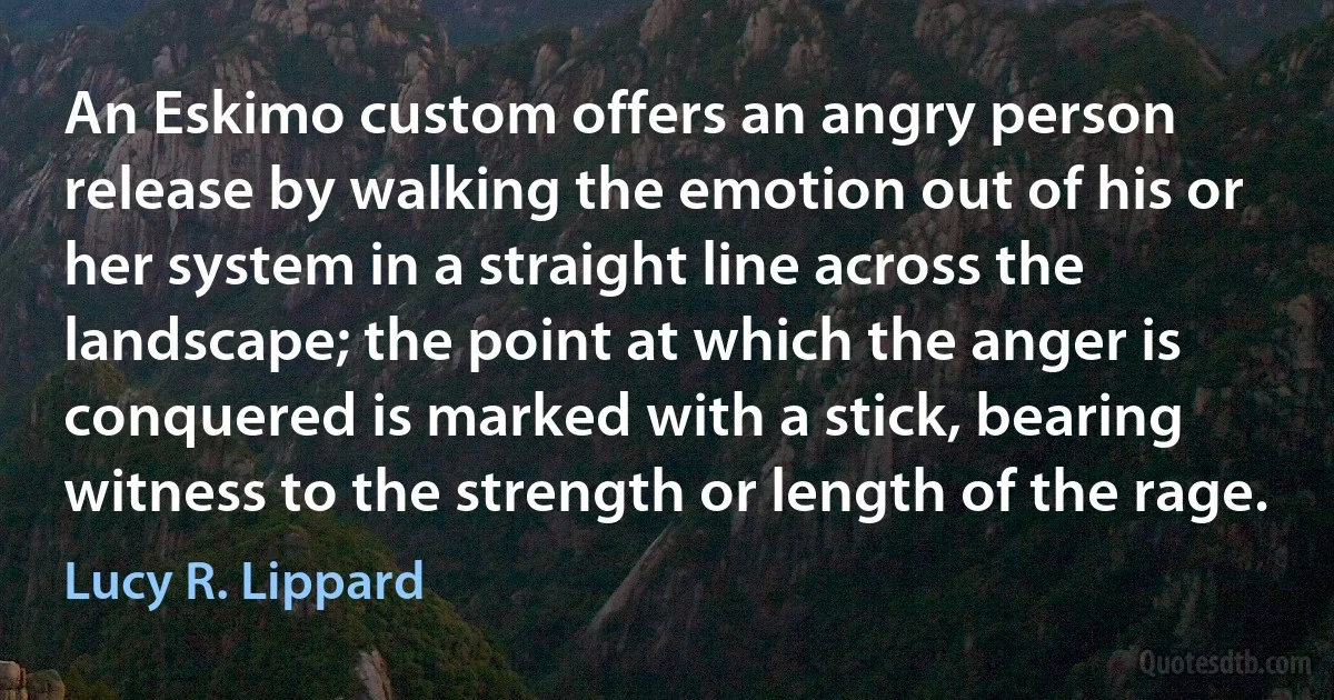 An Eskimo custom offers an angry person release by walking the emotion out of his or her system in a straight line across the landscape; the point at which the anger is conquered is marked with a stick, bearing witness to the strength or length of the rage. (Lucy R. Lippard)