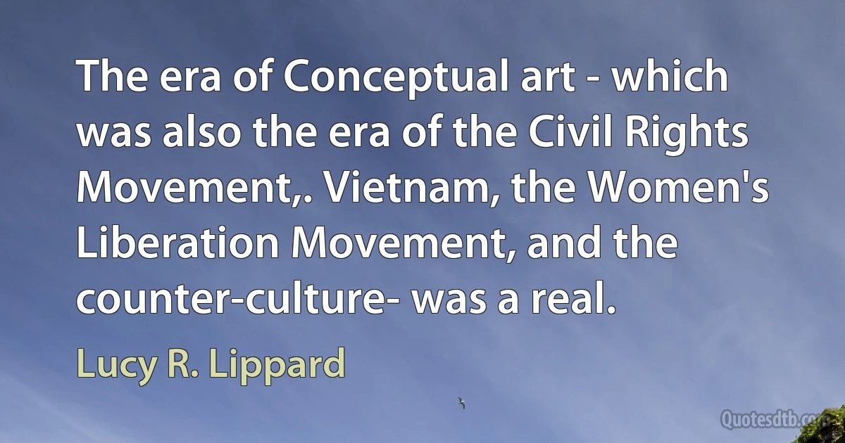 The era of Conceptual art - which was also the era of the Civil Rights Movement,. Vietnam, the Women's Liberation Movement, and the counter-culture- was a real. (Lucy R. Lippard)