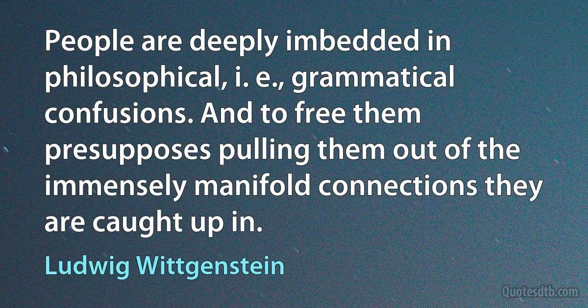 People are deeply imbedded in philosophical, i. e., grammatical confusions. And to free them presupposes pulling them out of the immensely manifold connections they are caught up in. (Ludwig Wittgenstein)