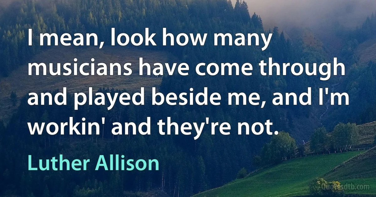 I mean, look how many musicians have come through and played beside me, and I'm workin' and they're not. (Luther Allison)